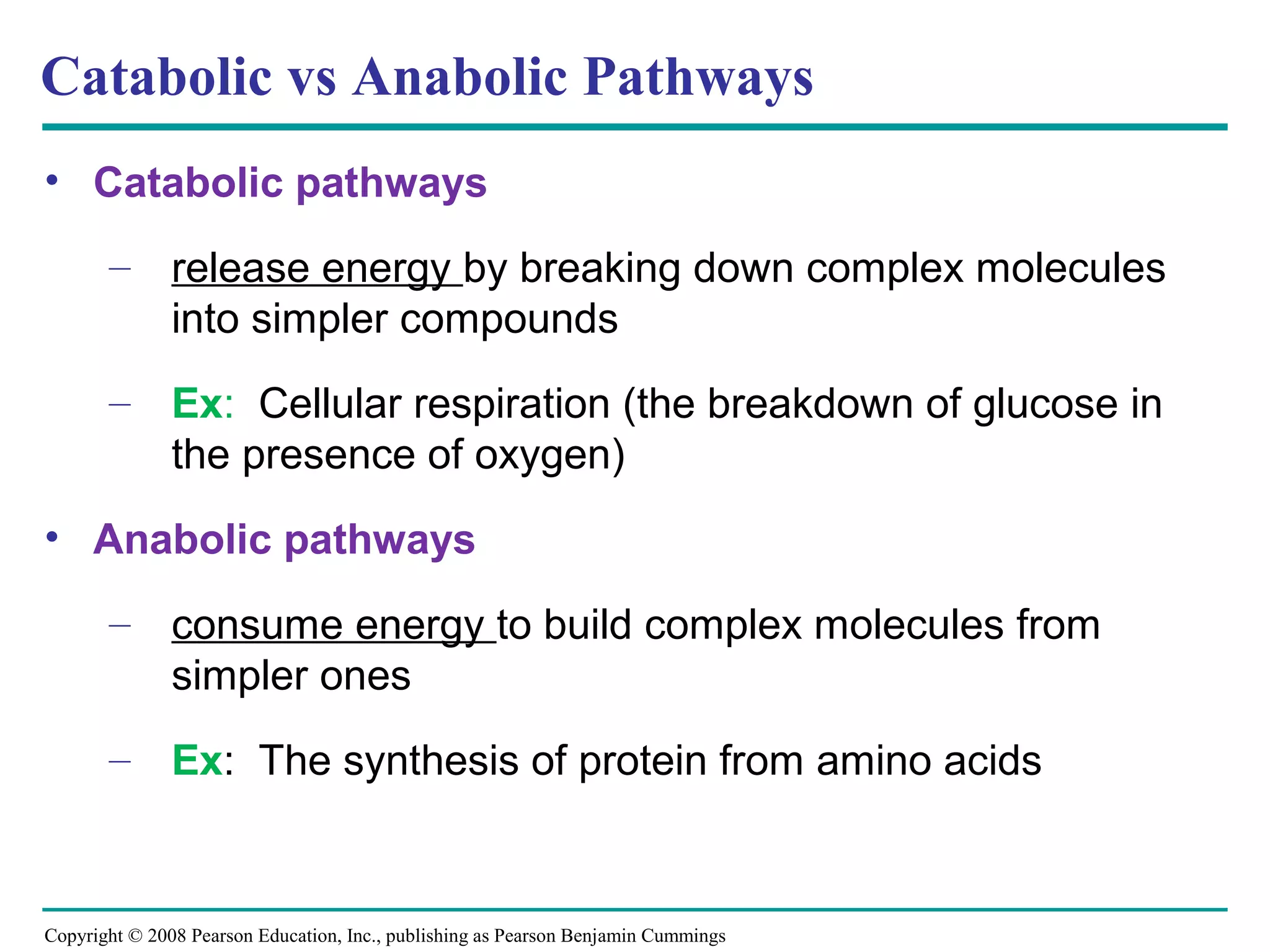 Catabolic vs Anabolic Pathways
• Catabolic pathways

       – release energy by breaking down complex molecules
         into simpler compounds
       – Ex: Cellular respiration (the breakdown of glucose in
         the presence of oxygen)
• Anabolic pathways

       – consume energy to build complex molecules from
         simpler ones
       – Ex: The synthesis of protein from amino acids



Copyright © 2008 Pearson Education, Inc., publishing as Pearson Benjamin Cummings
 