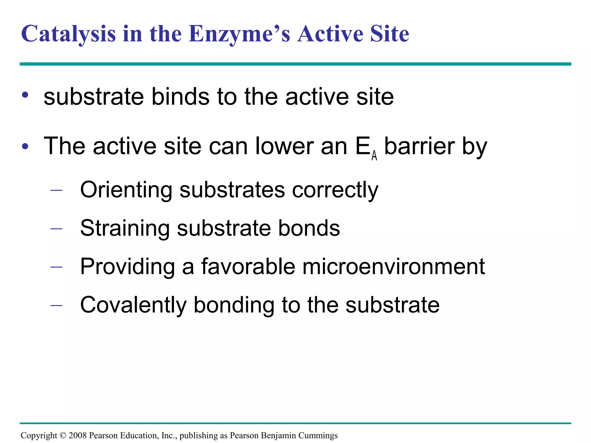 Catalysis in the Enzyme’s Active Site

• substrate binds to the active site

• The active site can lower an EA barrier by
       – Orienting substrates correctly
       – Straining substrate bonds
       – Providing a favorable microenvironment
       – Covalently bonding to the substrate




Copyright © 2008 Pearson Education, Inc., publishing as Pearson Benjamin Cummings
 