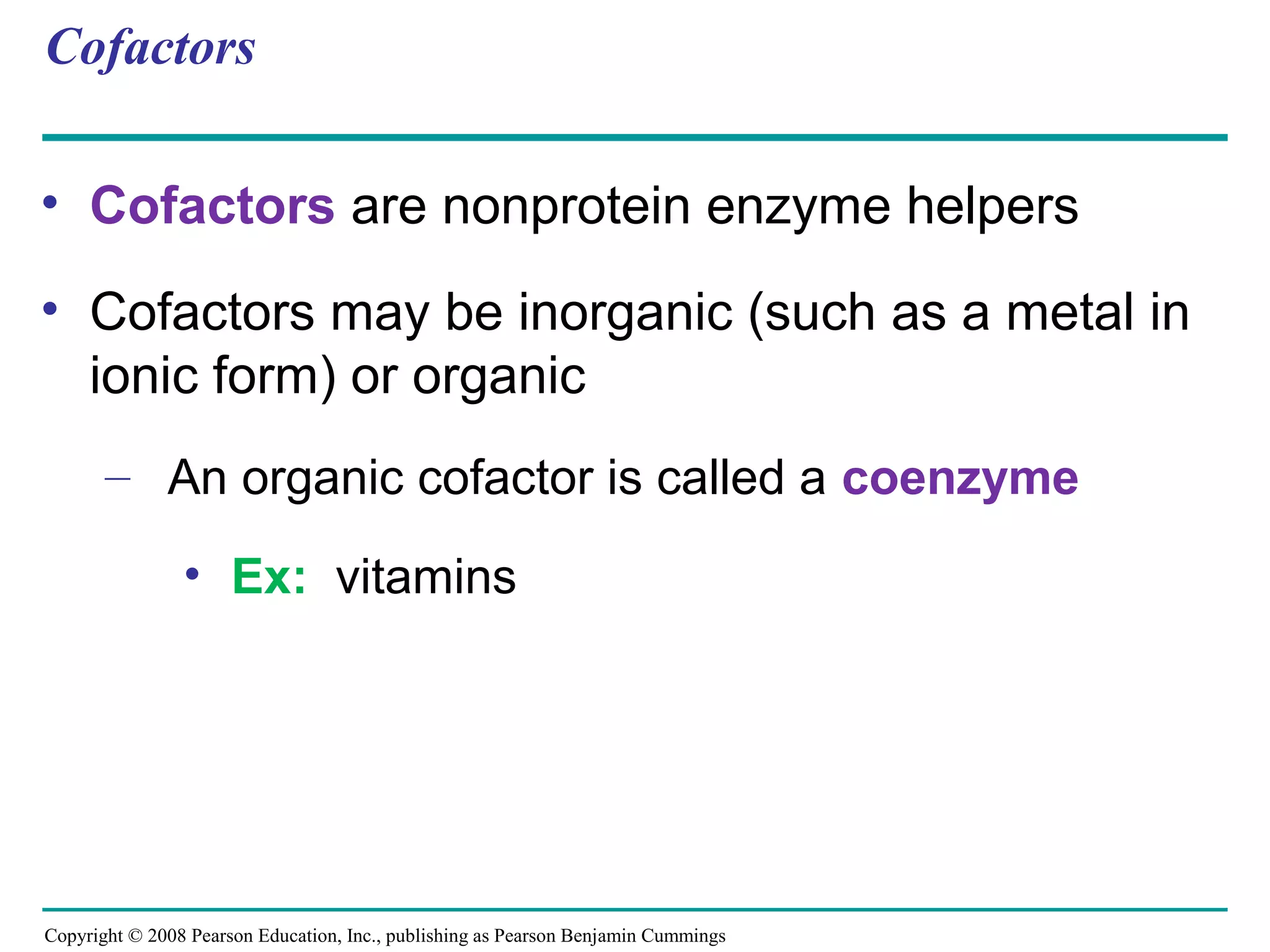 Cofactors

• Cofactors are nonprotein enzyme helpers

• Cofactors may be inorganic (such as a metal in
  ionic form) or organic
       – An organic cofactor is called a coenzyme

                • Ex: vitamins




Copyright © 2008 Pearson Education, Inc., publishing as Pearson Benjamin Cummings
 