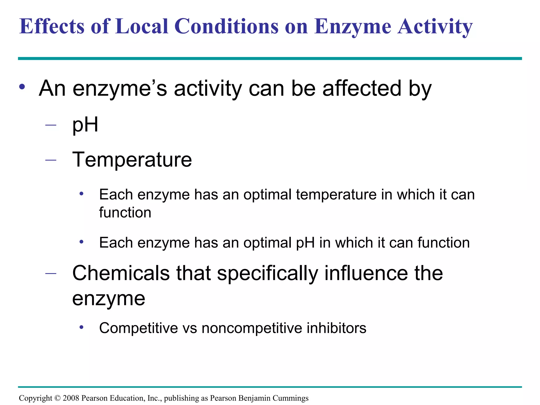 Effects of Local Conditions on Enzyme Activity

• An enzyme’s activity can be affected by
       – pH
       – Temperature
                •     Each enzyme has an optimal temperature in which it can
                      function
                •     Each enzyme has an optimal pH in which it can function

       – Chemicals that specifically influence the
         enzyme
                •     Competitive vs noncompetitive inhibitors



Copyright © 2008 Pearson Education, Inc., publishing as Pearson Benjamin Cummings
 