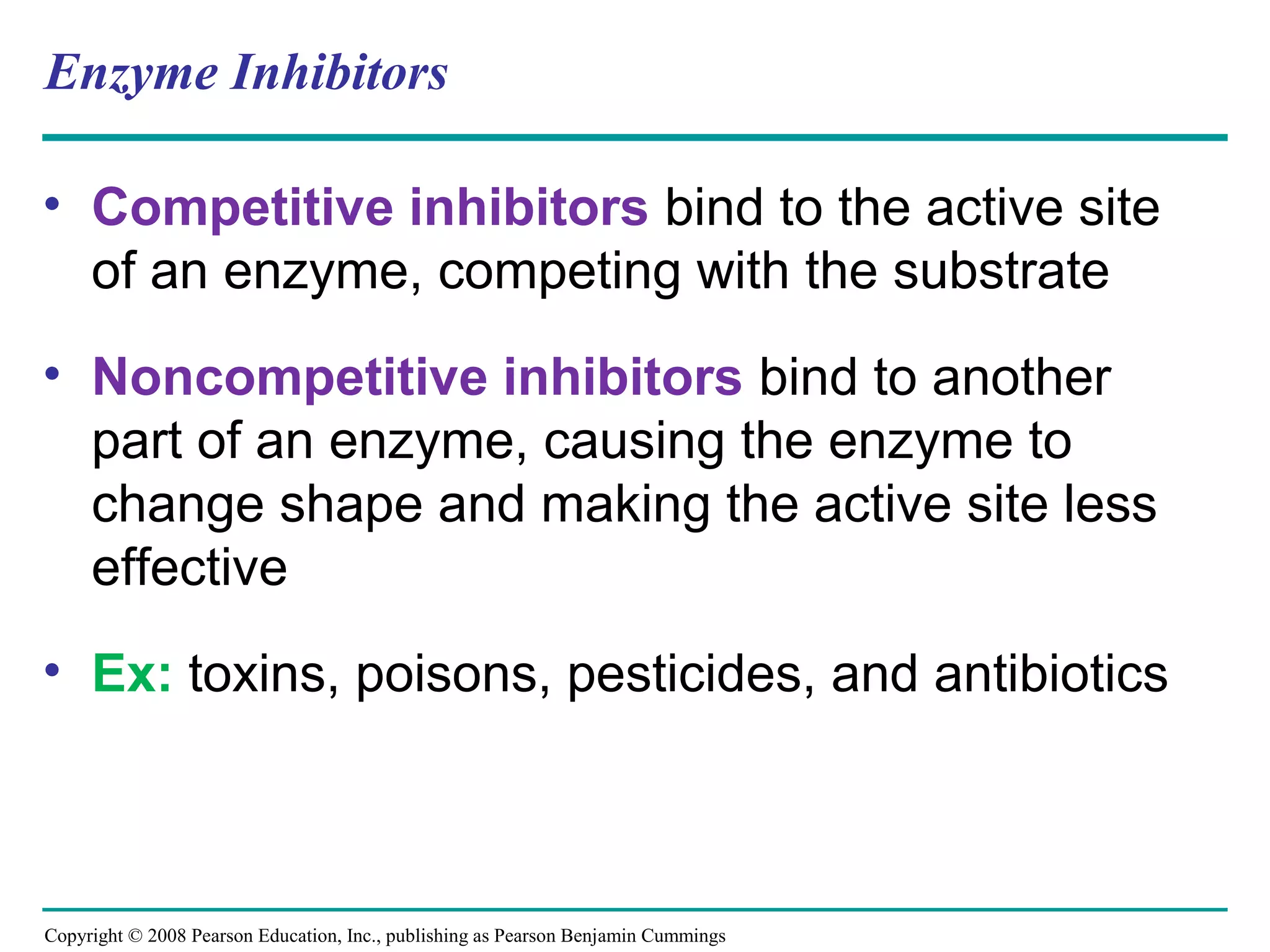Enzyme Inhibitors

• Competitive inhibitors bind to the active site
  of an enzyme, competing with the substrate
• Noncompetitive inhibitors bind to another
  part of an enzyme, causing the enzyme to
  change shape and making the active site less
  effective
• Ex: toxins, poisons, pesticides, and antibiotics



Copyright © 2008 Pearson Education, Inc., publishing as Pearson Benjamin Cummings
 