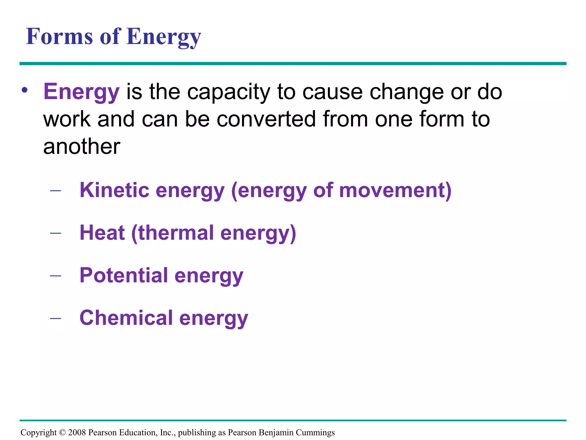 Forms of Energy

• Energy is the capacity to cause change or do
  work and can be converted from one form to
  another
       – Kinetic energy (energy of movement)

       – Heat (thermal energy)

       – Potential energy

       – Chemical energy




Copyright © 2008 Pearson Education, Inc., publishing as Pearson Benjamin Cummings
 