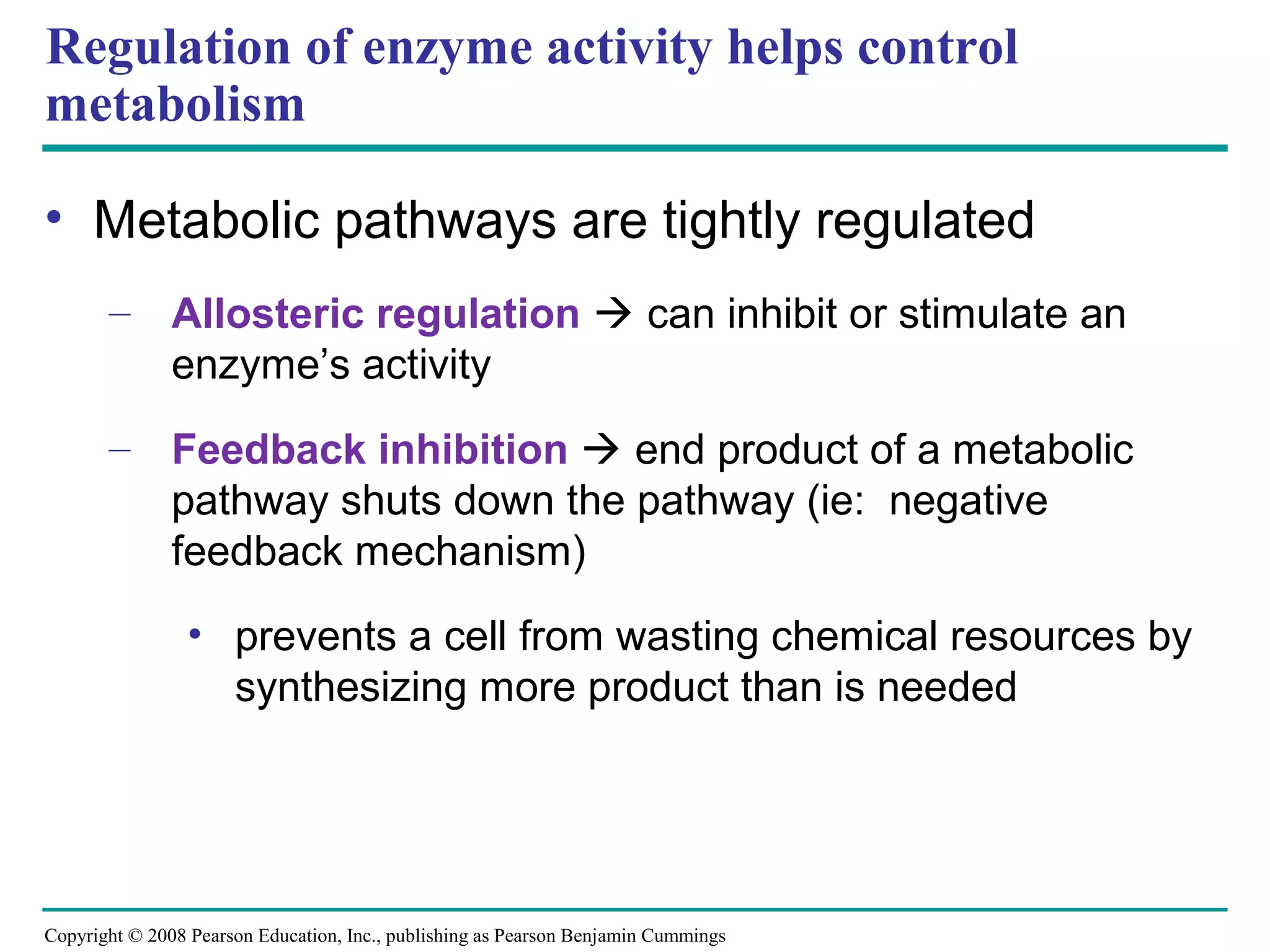 Regulation of enzyme activity helps control
metabolism

• Metabolic pathways are tightly regulated
       – Allosteric regulation  can inhibit or stimulate an
         enzyme’s activity
       – Feedback inhibition  end product of a metabolic
         pathway shuts down the pathway (ie: negative
         feedback mechanism)
                • prevents a cell from wasting chemical resources by
                  synthesizing more product than is needed




Copyright © 2008 Pearson Education, Inc., publishing as Pearson Benjamin Cummings
 