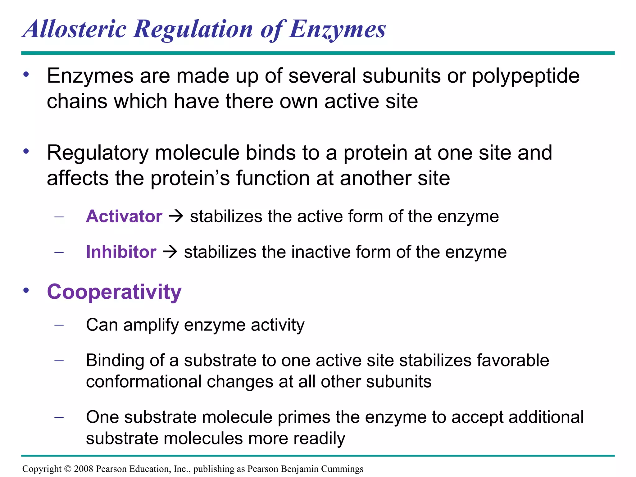 Allosteric Regulation of Enzymes
• Enzymes are made up of several subunits or polypeptide
  chains which have there own active site

• Regulatory molecule binds to a protein at one site and
  affects the protein’s function at another site
       –       Activator  stabilizes the active form of the enzyme
       –       Inhibitor  stabilizes the inactive form of the enzyme

• Cooperativity
       –       Can amplify enzyme activity
       –       Binding of a substrate to one active site stabilizes favorable
               conformational changes at all other subunits
       –       One substrate molecule primes the enzyme to accept additional
               substrate molecules more readily
Copyright © 2008 Pearson Education, Inc., publishing as Pearson Benjamin Cummings
 