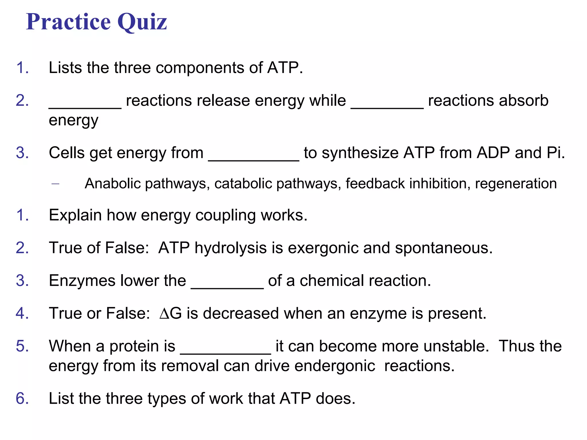 Practice Quiz
1.   Lists the three components of ATP.

2.   ________ reactions release energy while ________ reactions absorb
     energy

3.   Cells get energy from __________ to synthesize ATP from ADP and Pi.
     –    Anabolic pathways, catabolic pathways, feedback inhibition, regeneration

1.   Explain how energy coupling works.

2.   True of False: ATP hydrolysis is exergonic and spontaneous.

3.   Enzymes lower the ________ of a chemical reaction.

4.   True or False: ∆G is decreased when an enzyme is present.

5.   When a protein is __________ it can become more unstable. Thus the
     energy from its removal can drive endergonic reactions.

6.   List the three types of work that ATP does.
 