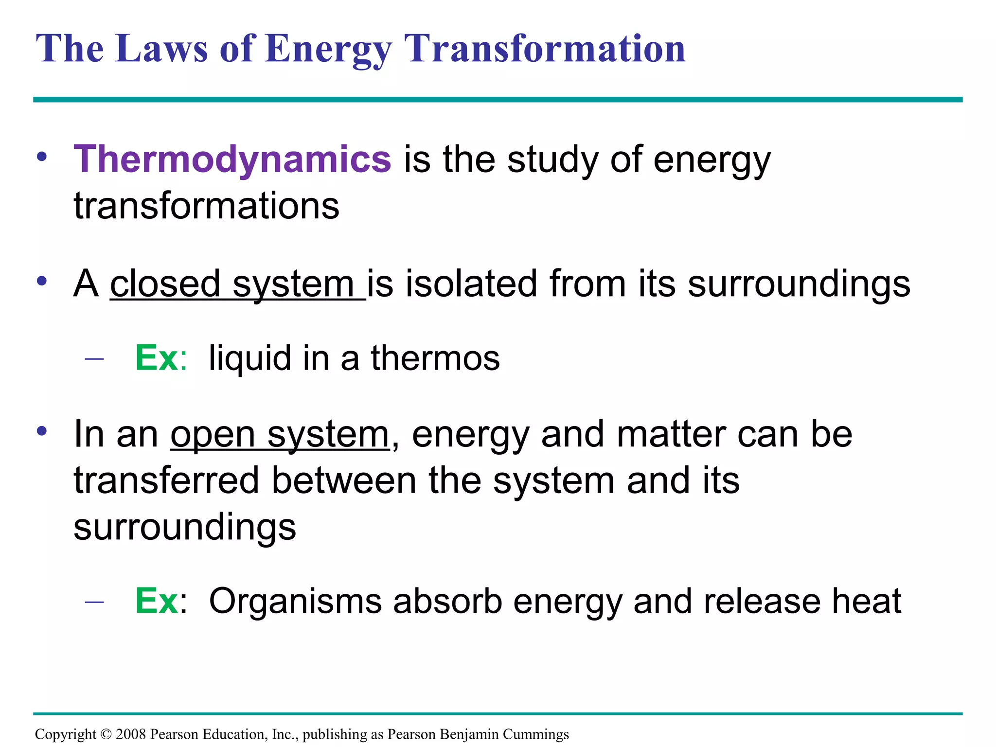 The Laws of Energy Transformation

• Thermodynamics is the study of energy
  transformations
• A closed system is isolated from its surroundings
       – Ex: liquid in a thermos

• In an open system, energy and matter can be
  transferred between the system and its
  surroundings
       – Ex: Organisms absorb energy and release heat


Copyright © 2008 Pearson Education, Inc., publishing as Pearson Benjamin Cummings
 