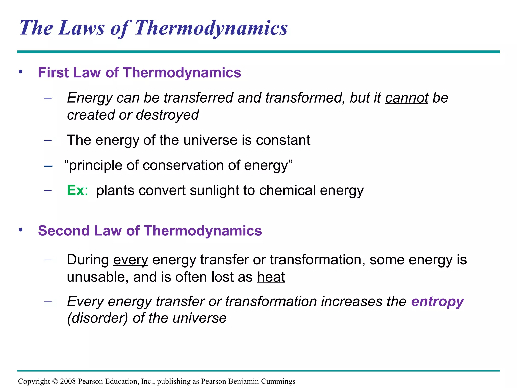 The Laws of Thermodynamics
•    First Law of Thermodynamics
       –      Energy can be transferred and transformed, but it cannot be
              created or destroyed
       –      The energy of the universe is constant
       – “principle of conservation of energy”
       –      Ex: plants convert sunlight to chemical energy

•    Second Law of Thermodynamics
       –      During every energy transfer or transformation, some energy is
              unusable, and is often lost as heat
       –      Every energy transfer or transformation increases the entropy
              (disorder) of the universe



Copyright © 2008 Pearson Education, Inc., publishing as Pearson Benjamin Cummings
 