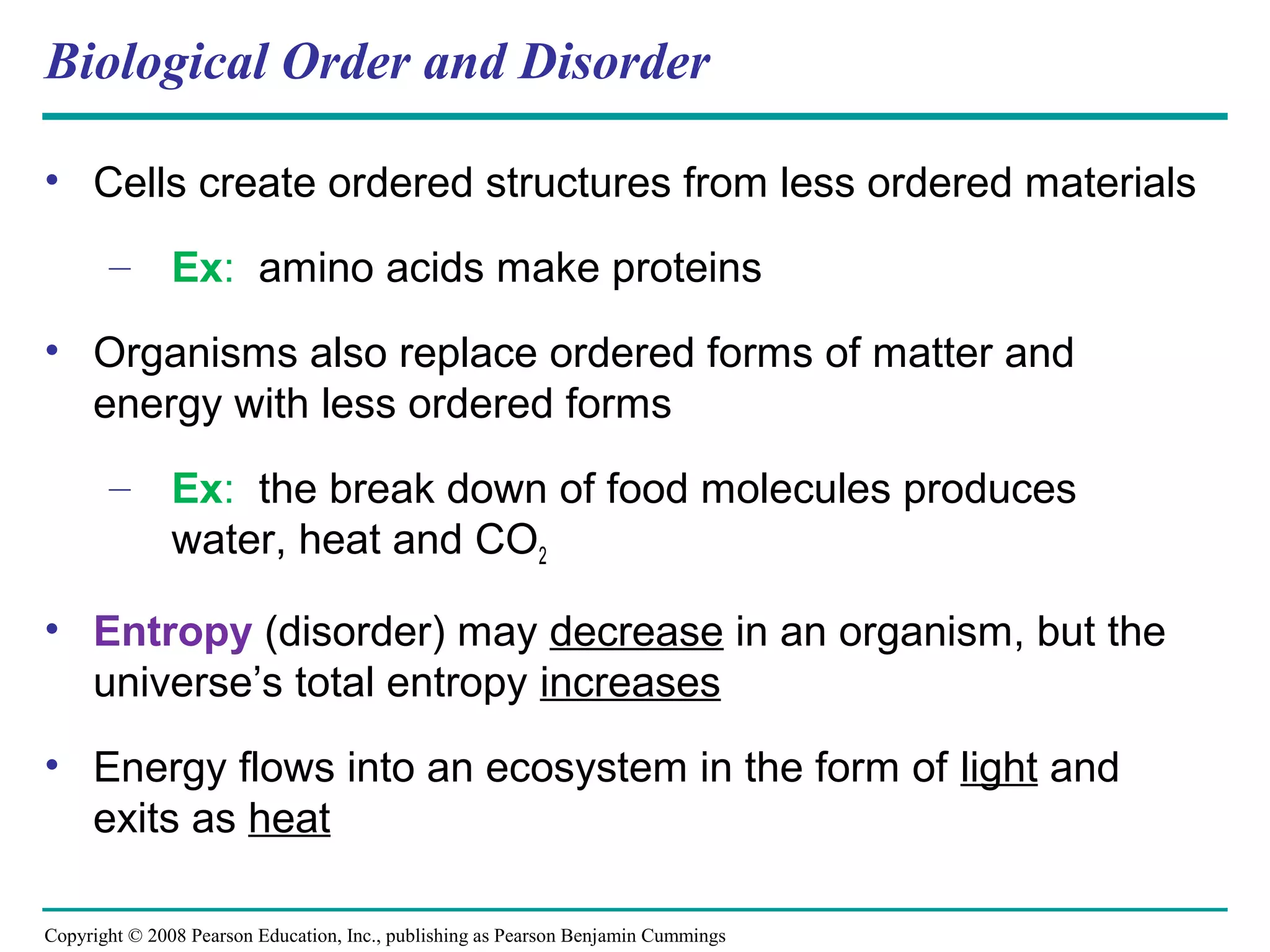 Biological Order and Disorder

• Cells create ordered structures from less ordered materials

       – Ex: amino acids make proteins

• Organisms also replace ordered forms of matter and
  energy with less ordered forms
       – Ex: the break down of food molecules produces
         water, heat and CO2

• Entropy (disorder) may decrease in an organism, but the
  universe’s total entropy increases
• Energy flows into an ecosystem in the form of light and
  exits as heat

Copyright © 2008 Pearson Education, Inc., publishing as Pearson Benjamin Cummings
 