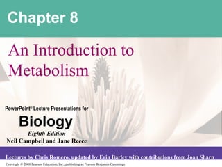Chapter 8

 An Introduction to
 Metabolism

PowerPoint® Lecture Presentations for

        Biology
       Eighth Edition
Neil Campbell and Jane Reece

Lectures by Chris Romero, updated by Erin Barley with contributions from Joan Sharp
Copyright © 2008 Pearson Education, Inc., publishing as Pearson Benjamin Cummings
 