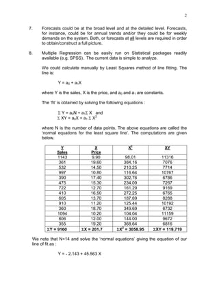 2
7. Forecasts could be at the broad level and at the detailed level. Forecasts,
for instance, could be for annual trends and/or they could be for weekly
demands on the system. Both, or forecasts at all levels are required in order
to obtain/construct a full picture.
8. Multiple Regression can be easily run on Statistical packages readily
available (e.g. SPSS). The current data is simple to analyze.
We could calculate manually by Least Squares method of line fitting. The
line is:
Y = a0 + a1X
where Y is the sales, X is the price, and a0 and a1 are constants.
The ‘fit’ is obtained by solving the following equations :
Σ Y = a0N + a1Σ X and
Σ XY = a0X + a1 Σ X2
where N is the number of data points. The above equations are called the
‘normal equations for the least square line’. The computations are given
below.
Y
Sales
X
Price
X2
XY
1143 9.90 98.01 11316
361 19.60 384.16 7076
532 14.50 210.25 7714
997 10.80 116.64 10767
390 17.40 302.76 6786
475 15.30 234.09 7267
722 12.70 161.29 9169
410 16.50 272.25 6765
605 13.70 187.69 8288
910 11.20 125.44 10192
360 18.70 349.69 6732
1094 10.20 104.04 11159
806 12.00 144.00 9672
355 19.20 368.64 6816
ΣΣΣΣY = 9160 ΣΣΣΣX = 201.7 ΣΣΣΣX2
= 3058.95 ΣΣΣΣXY = 119,719
We note that N=14 and solve the ‘normal equations’ giving the equation of our
line of fit as :
Y = - 2.143 + 45.563 X
 