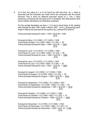 3
9. a) In fact, the value of α is to be found by trial and error. An α value is
assumed and the forecasts are made which are compared with the actual
demand. This is done for different assumed values of α. The α value
producing a forecast with the least error is accepted. We shall present here
some sample calculations for illustrative purposes.
For the sample illustration we take α = 0.3 and a trend factor of 40, starting
with forecast for April 1997 made in March 1997. Let FAp (forecast for April,
made in March) be assumed to be equal to DMar (demand for March).
Trend-corrected forecast for April = 1445 + (0.7) 40 = 1538
(0.3)
Forecast for May = 0.3 (1490) + 0.7 (1445) = 1459
Trend factor for May = 0.3 (1459 -1445) + 0.7 (40) = 32
Trend-corrected forecast for May = 1459 + (0.7) 32 = 1534
(0.3)
Forecast for June = 0.3 (1610) + 0.7 (1459) = 1504
Trend factor for June = 0.3 (1504 -1459) + 0.7 (32) = 36
Trend-corrected forecast for June = 1504 + (0.7) 36 = 1588
(0.3)
Forecast for July = 0.3 (1575) + 0.7 (1504) = 1525
Trend factor for July = 0.3 (1525 -1504) + 0.7 (36) = 32
Trend-corrected forecast for July = 1525 + (0.7) 32 = 1600
(0.3)
Forecast for August = 0.3 (1605) + 0.7 (1525) = 1549
Trend factor for August = 0.3 (1549 -1525) + 0.7 (32) = 30
Trend-corrected forecast for August = 1549 + (0.7) 30 = 1619
(0.3)
Forecast for September = 0.3 (1590) + 0.7 (1549) = 1561
Trend factor for September = 0.3 (1561 -1549) + 0.7 (30) = 25
Trend-corrected forecast for September = 1561 + (0.7) 25 = 1619
(0.3)
Forecast for October = 0.3 (1665) + 0.7 (1561) = 1592
Trend factor for October = 0.3 (1592 -1561) + 0.7 (25) = 27
Trend-corrected forecast for October = 1592 + (0.7) 27 = 1655
(0.3)
Forecast for November = 0.3 (1730) + 0.7 (1592) = 1633
Trend factor for November = 0.3 (1633 -1592) + 0.7 (27) = 31
Trend-corrected forecast for November = 1633 + (0.7) 31 = 1705
(0.3)
 