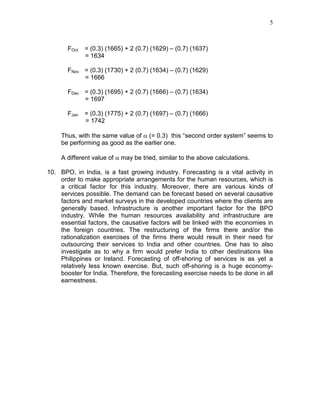 5
FOct = (0.3) (1665) + 2 (0.7) (1629) – (0.7) (1637)
= 1634
FNov = (0.3) (1730) + 2 (0.7) (1634) – (0.7) (1629)
= 1666
FDec = (0.3) (1695) + 2 (0.7) (1666) – (0.7) (1634)
= 1697
FJan = (0.3) (1775) + 2 (0.7) (1697) – (0.7) (1666)
= 1742
Thus, with the same value of α (= 0.3) this “second order system” seems to
be performing as good as the earlier one.
A different value of α may be tried, similar to the above calculations.
10. BPO, in India, is a fast growing industry. Forecasting is a vital activity in
order to make appropriate arrangements for the human resources, which is
a critical factor for this industry. Moreover, there are various kinds of
services possible. The demand can be forecast based on several causative
factors and market surveys in the developed countries where the clients are
generally based. Infrastructure is another important factor for the BPO
industry. While the human resources availability and infrastructure are
essential factors, the causative factors will be linked with the economies in
the foreign countries. The restructuring of the firms there and/or the
rationalization exercises of the firms there would result in their need for
outsourcing their services to India and other countries. One has to also
investigate as to why a firm would prefer India to other destinations like
Philippines or Ireland. Forecasting of off-shoring of services is as yet a
relatively less known exercise. But, such off-shoring is a huge economy-
booster for India. Therefore, the forecasting exercise needs to be done in all
earnestness.
 