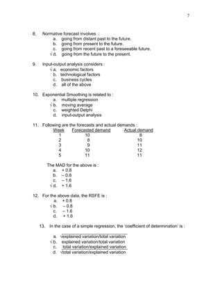 7
8. Normative forecast involves :
a. going from distant past to the future.
b. going from present to the future.
c. going from recent past to a foreseeable future.
√ d. going from the future to the present.
9. Input-output analysis considers :
√ a. economic factors
b. technological factors
c. business cycles
d. all of the above
10. Exponential Smoothing is related to :
a. multiple regression
√ b. moving average
c. weighted Delphi
d. input-output analysis
11. Following are the forecasts and actual demands :
Week Forecasted demand Actual demand
1 10 8
2 8 10
3 9 11
4 10 12
5 11 11
The MAD for the above is :
a. + 0.8
b. – 0.8
c. – 1.6
√ d. + 1.6
12. For the above data, the RSFE is :
a. + 0.8
√ b. – 0.8
c. – 1.6
d. + 1.6
13. In the case of a simple regression, the ‘coefficient of determination’ is :
a. √explained variation/total variation
√ b. explained variation/total variation
c. total variation/explained variation
d. √total variation/explained variation
 