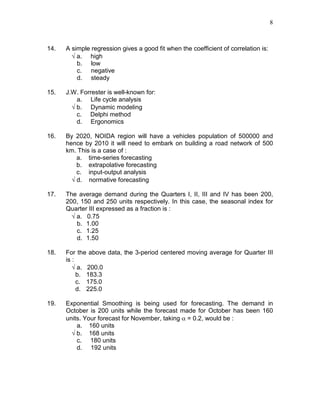 8
14. A simple regression gives a good fit when the coefficient of correlation is:
√ a. high
b. low
c. negative
d. steady
15. J.W. Forrester is well-known for:
a. Life cycle analysis
√ b. Dynamic modeling
c. Delphi method
d. Ergonomics
16. By 2020, NOIDA region will have a vehicles population of 500000 and
hence by 2010 it will need to embark on building a road network of 500
km. This is a case of :
a. time-series forecasting
b. extrapolative forecasting
c. input-output analysis
√ d. normative forecasting
17. The average demand during the Quarters I, II, III and IV has been 200,
200, 150 and 250 units respectively. In this case, the seasonal index for
Quarter III expressed as a fraction is :
√ a. 0.75
b. 1.00
c. 1.25
d. 1.50
18. For the above data, the 3-period centered moving average for Quarter III
is :
√ a. 200.0
b. 183.3
c. 175.0
d. 225.0
19. Exponential Smoothing is being used for forecasting. The demand in
October is 200 units while the forecast made for October has been 160
units. Your forecast for November, taking α = 0.2, would be :
a. 160 units
√ b. 168 units
c. 180 units
d. 192 units
 