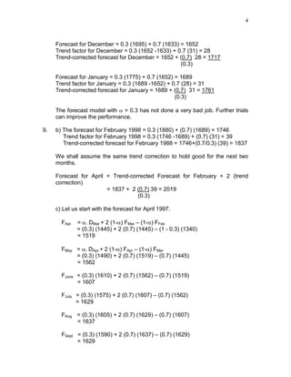 4
Forecast for December = 0.3 (1695) + 0.7 (1633) = 1652
Trend factor for December = 0.3 (1652 -1633) + 0.7 (31) = 28
Trend-corrected forecast for December = 1652 + (0.7) 28 = 1717
(0.3)
Forecast for January = 0.3 (1775) + 0.7 (1652) = 1689
Trend factor for January = 0.3 (1689 -1652) + 0.7 (28) = 31
Trend-corrected forecast for January = 1689 + (0.7) 31 = 1761
(0.3)
The forecast model with α = 0.3 has not done a very bad job. Further trials
can improve the performance.
9. b) The forecast for February 1998 = 0.3 (1880) + (0.7) (1689) = 1746
Trend factor for February 1998 = 0.3 (1746 -1689) + (0.7) (31) = 39
Trend-corrected forecast for February 1988 = 1746+(0.7/0.3) (39) = 1837
We shall assume the same trend correction to hold good for the next two
months.
Forecast for April = Trend-corrected Forecast for February + 2 (trend
correction)
= 1837 + 2 (0.7) 39 = 2019
(0.3)
c) Let us start with the forecast for April 1997.
FApr = α. DMar + 2 (1-α) FMar – (1-α) FFeb
= (0.3) (1445) + 2 (0.7) (1445) – (1 - 0.3) (1340)
= 1519
FMay = α. DApr + 2 (1-α) FApr – (1-α) FMar
= (0.3) (1490) + 2 (0.7) (1519) – (0.7) (1445)
= 1562
FJune = (0.3) (1610) + 2 (0.7) (1562) – (0.7) (1519)
= 1607
FJuly = (0.3) (1575) + 2 (0.7) (1607) – (0.7) (1562)
= 1629
FAug = (0.3) (1605) + 2 (0.7) (1629) – (0.7) (1607)
= 1637
FSept = (0.3) (1590) + 2 (0.7) (1637) – (0.7) (1629)
= 1629
 