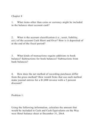 Chapter 8
1. What items other than coins or currency might be included
in the balance sheet account cash?
2. What is the account classification (i.e., asset, liability,
ect.) of the account Cash Short and Over? How is it deposited of
at the end of the fiscal period?
3. What kinds of transactions require additions to book
balance? Subtractions for book balances? Subtractions from
bank balances?
4. How does the net method of recording purchases differ
from the gross method? How would firms that use each method
make journal entries for a $1,000 invoice with a 2 percent
discount?
Problem 1:
Using the following information, calculate the amount that
would be included in Cash and Cash Equivalents on the Way
west Hotel balance sheet at December 31, 20x4.
 