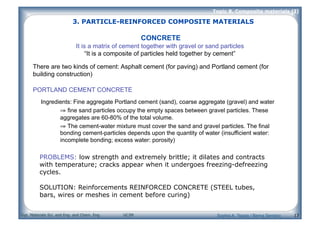 Dpt. Materials Sci. and Eng. and Chem. Eng. UC3M
Topic 8. Composite materials (I)
13
CONCRETE
It is a matrix of cement together with gravel or sand particles
“It is a composite of particles held together by cement”
There are two kinds of cement: Asphalt cement (for paving) and Portland cement (for
building construction)
PORTLAND CEMENT CONCRETE
Ingredients: Fine aggregate Portland cement (sand), coarse aggregate (gravel) and water
⇒ fine sand particles occupy the empty spaces between gravel particles. These
aggregates are 60-80% of the total volume.
⇒ The cement-water mixture must cover the sand and gravel particles. The final
bonding cement-particles depends upon the quantity of water (insufficient water:
incomplete bonding; excess water: porosity)
PROBLEMS: low strength and extremely brittle; it dilates and contracts
with temperature; cracks appear when it undergoes freezing-defreezing
cycles.
SOLUTION: Reinforcements REINFORCED CONCRETE (STEEL tubes,
bars, wires or meshes in cement before curing)
3. PARTICLE-REINFORCED COMPOSITE MATERIALS
Sophia A. Tsipas / Berna Serrano
 