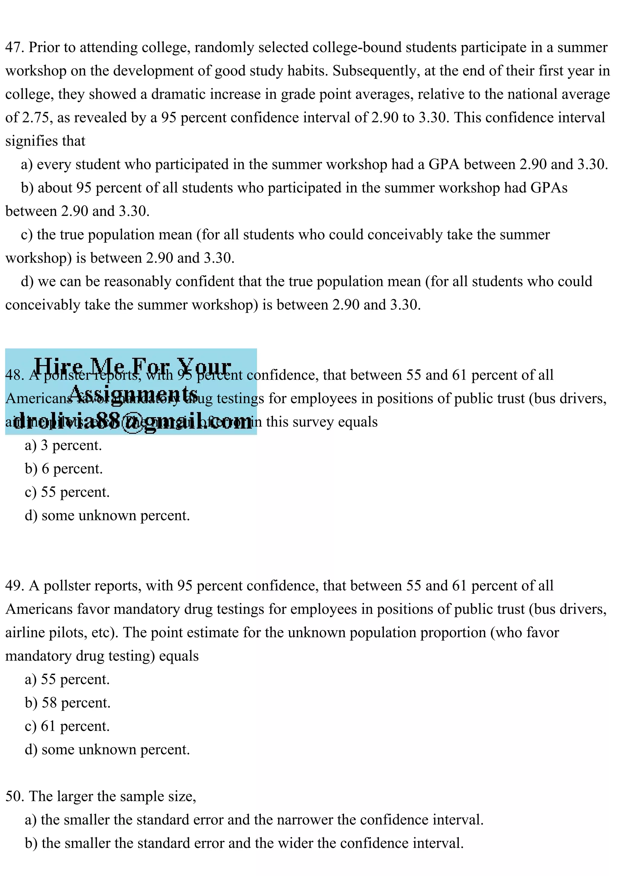 47. Prior to attending college, randomly selected college-bound students participate in a summer
workshop on the development of good study habits. Subsequently, at the end of their first year in
college, they showed a dramatic increase in grade point averages, relative to the national average
of 2.75, as revealed by a 95 percent confidence interval of 2.90 to 3.30. This confidence interval
signifies that
a) every student who participated in the summer workshop had a GPA between 2.90 and 3.30.
b) about 95 percent of all students who participated in the summer workshop had GPAs
between 2.90 and 3.30.
c) the true population mean (for all students who could conceivably take the summer
workshop) is between 2.90 and 3.30.
d) we can be reasonably confident that the true population mean (for all students who could
conceivably take the summer workshop) is between 2.90 and 3.30.
48. A pollster reports, with 95 percent confidence, that between 55 and 61 percent of all
Americans favor mandatory drug testings for employees in positions of public trust (bus drivers,
airline pilots, etc). The margin of error in this survey equals
a) 3 percent.
b) 6 percent.
c) 55 percent.
d) some unknown percent.
49. A pollster reports, with 95 percent confidence, that between 55 and 61 percent of all
Americans favor mandatory drug testings for employees in positions of public trust (bus drivers,
airline pilots, etc). The point estimate for the unknown population proportion (who favor
mandatory drug testing) equals
a) 55 percent.
b) 58 percent.
c) 61 percent.
d) some unknown percent.
50. The larger the sample size,
a) the smaller the standard error and the narrower the confidence interval.
b) the smaller the standard error and the wider the confidence interval.
 
