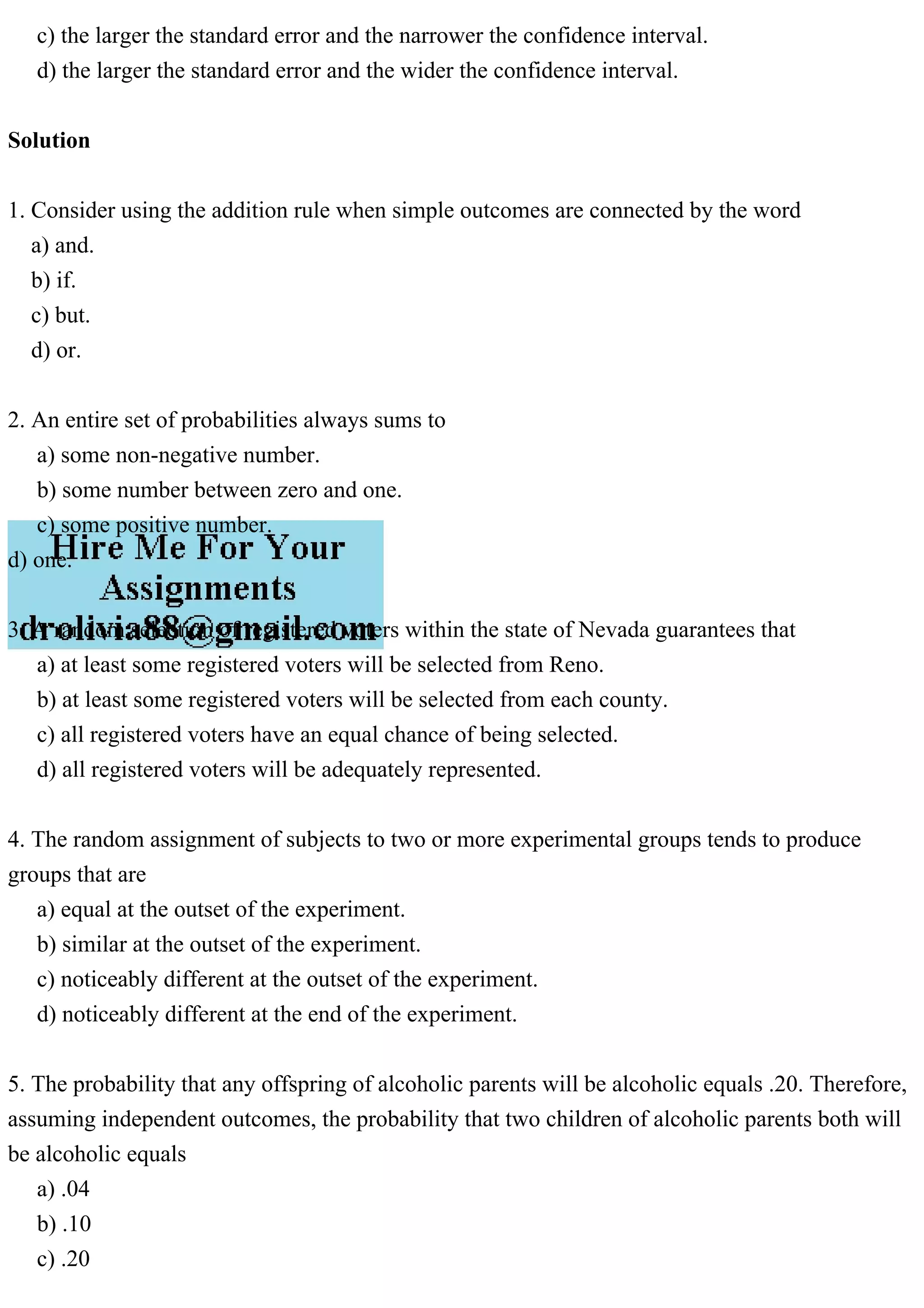 c) the larger the standard error and the narrower the confidence interval.
d) the larger the standard error and the wider the confidence interval.
Solution
1. Consider using the addition rule when simple outcomes are connected by the word
a) and.
b) if.
c) but.
d) or.
2. An entire set of probabilities always sums to
a) some non-negative number.
b) some number between zero and one.
c) some positive number.
d) one.
3. A random selection of registered voters within the state of Nevada guarantees that
a) at least some registered voters will be selected from Reno.
b) at least some registered voters will be selected from each county.
c) all registered voters have an equal chance of being selected.
d) all registered voters will be adequately represented.
4. The random assignment of subjects to two or more experimental groups tends to produce
groups that are
a) equal at the outset of the experiment.
b) similar at the outset of the experiment.
c) noticeably different at the outset of the experiment.
d) noticeably different at the end of the experiment.
5. The probability that any offspring of alcoholic parents will be alcoholic equals .20. Therefore,
assuming independent outcomes, the probability that two children of alcoholic parents both will
be alcoholic equals
a) .04
b) .10
c) .20
 