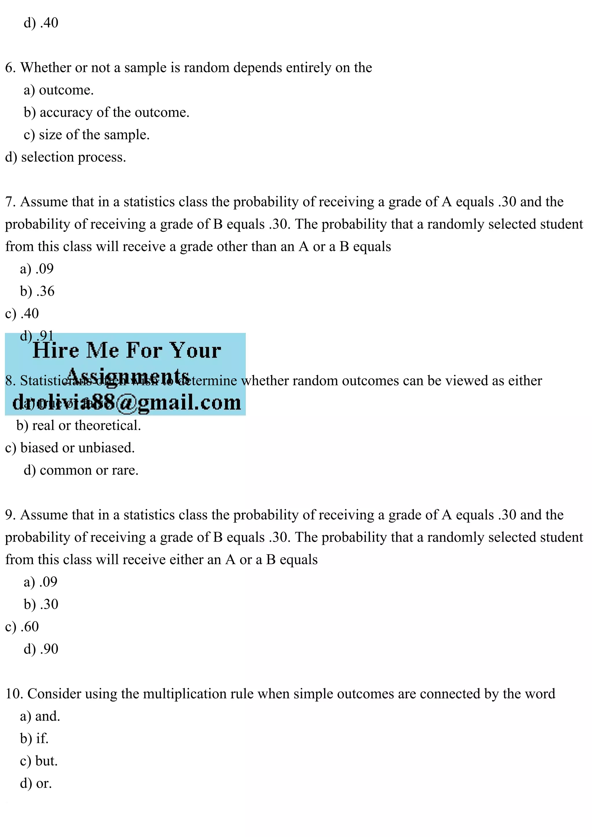 d) .40
6. Whether or not a sample is random depends entirely on the
a) outcome.
b) accuracy of the outcome.
c) size of the sample.
d) selection process.
7. Assume that in a statistics class the probability of receiving a grade of A equals .30 and the
probability of receiving a grade of B equals .30. The probability that a randomly selected student
from this class will receive a grade other than an A or a B equals
a) .09
b) .36
c) .40
d) .91
8. Statisticians often wish to determine whether random outcomes can be viewed as either
a) true or false.
b) real or theoretical.
c) biased or unbiased.
d) common or rare.
9. Assume that in a statistics class the probability of receiving a grade of A equals .30 and the
probability of receiving a grade of B equals .30. The probability that a randomly selected student
from this class will receive either an A or a B equals
a) .09
b) .30
c) .60
d) .90
10. Consider using the multiplication rule when simple outcomes are connected by the word
a) and.
b) if.
c) but.
d) or.
 