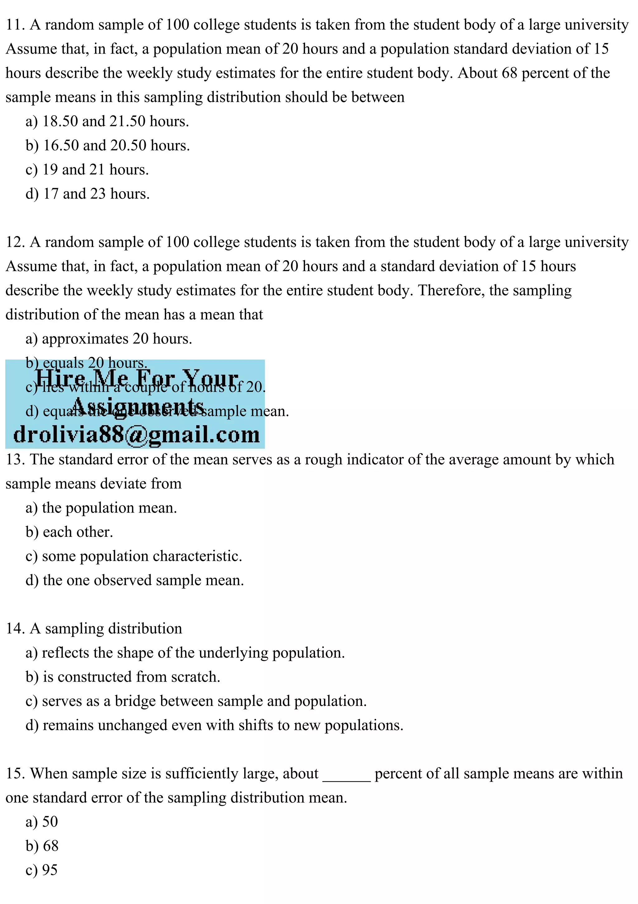11. A random sample of 100 college students is taken from the student body of a large university
Assume that, in fact, a population mean of 20 hours and a population standard deviation of 15
hours describe the weekly study estimates for the entire student body. About 68 percent of the
sample means in this sampling distribution should be between
a) 18.50 and 21.50 hours.
b) 16.50 and 20.50 hours.
c) 19 and 21 hours.
d) 17 and 23 hours.
12. A random sample of 100 college students is taken from the student body of a large university
Assume that, in fact, a population mean of 20 hours and a standard deviation of 15 hours
describe the weekly study estimates for the entire student body. Therefore, the sampling
distribution of the mean has a mean that
a) approximates 20 hours.
b) equals 20 hours.
c) lies within a couple of hours of 20.
d) equals the one observed sample mean.
13. The standard error of the mean serves as a rough indicator of the average amount by which
sample means deviate from
a) the population mean.
b) each other.
c) some population characteristic.
d) the one observed sample mean.
14. A sampling distribution
a) reflects the shape of the underlying population.
b) is constructed from scratch.
c) serves as a bridge between sample and population.
d) remains unchanged even with shifts to new populations.
15. When sample size is sufficiently large, about ______ percent of all sample means are within
one standard error of the sampling distribution mean.
a) 50
b) 68
c) 95
 