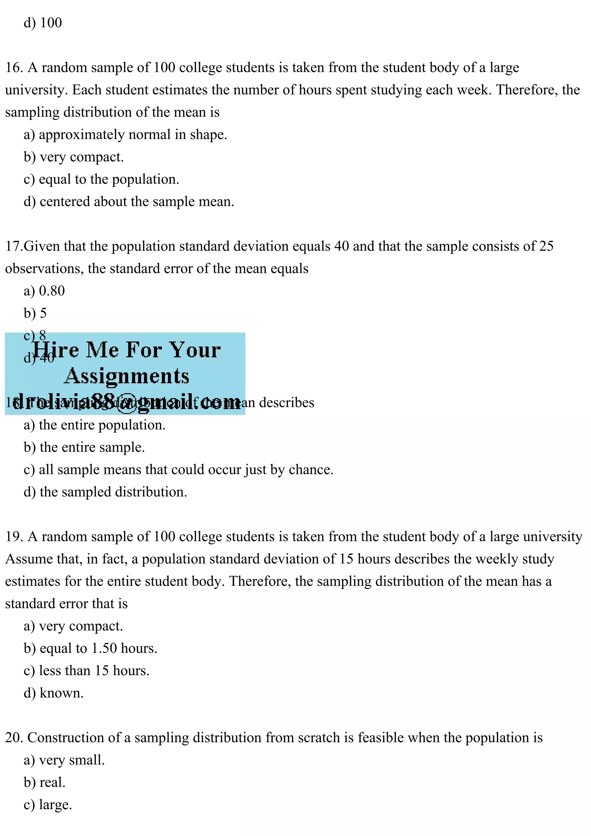 d) 100
16. A random sample of 100 college students is taken from the student body of a large
university. Each student estimates the number of hours spent studying each week. Therefore, the
sampling distribution of the mean is
a) approximately normal in shape.
b) very compact.
c) equal to the population.
d) centered about the sample mean.
17.Given that the population standard deviation equals 40 and that the sample consists of 25
observations, the standard error of the mean equals
a) 0.80
b) 5
c) 8
d) 40
18. The sampling distribution of the mean describes
a) the entire population.
b) the entire sample.
c) all sample means that could occur just by chance.
d) the sampled distribution.
19. A random sample of 100 college students is taken from the student body of a large university
Assume that, in fact, a population standard deviation of 15 hours describes the weekly study
estimates for the entire student body. Therefore, the sampling distribution of the mean has a
standard error that is
a) very compact.
b) equal to 1.50 hours.
c) less than 15 hours.
d) known.
20. Construction of a sampling distribution from scratch is feasible when the population is
a) very small.
b) real.
c) large.
 