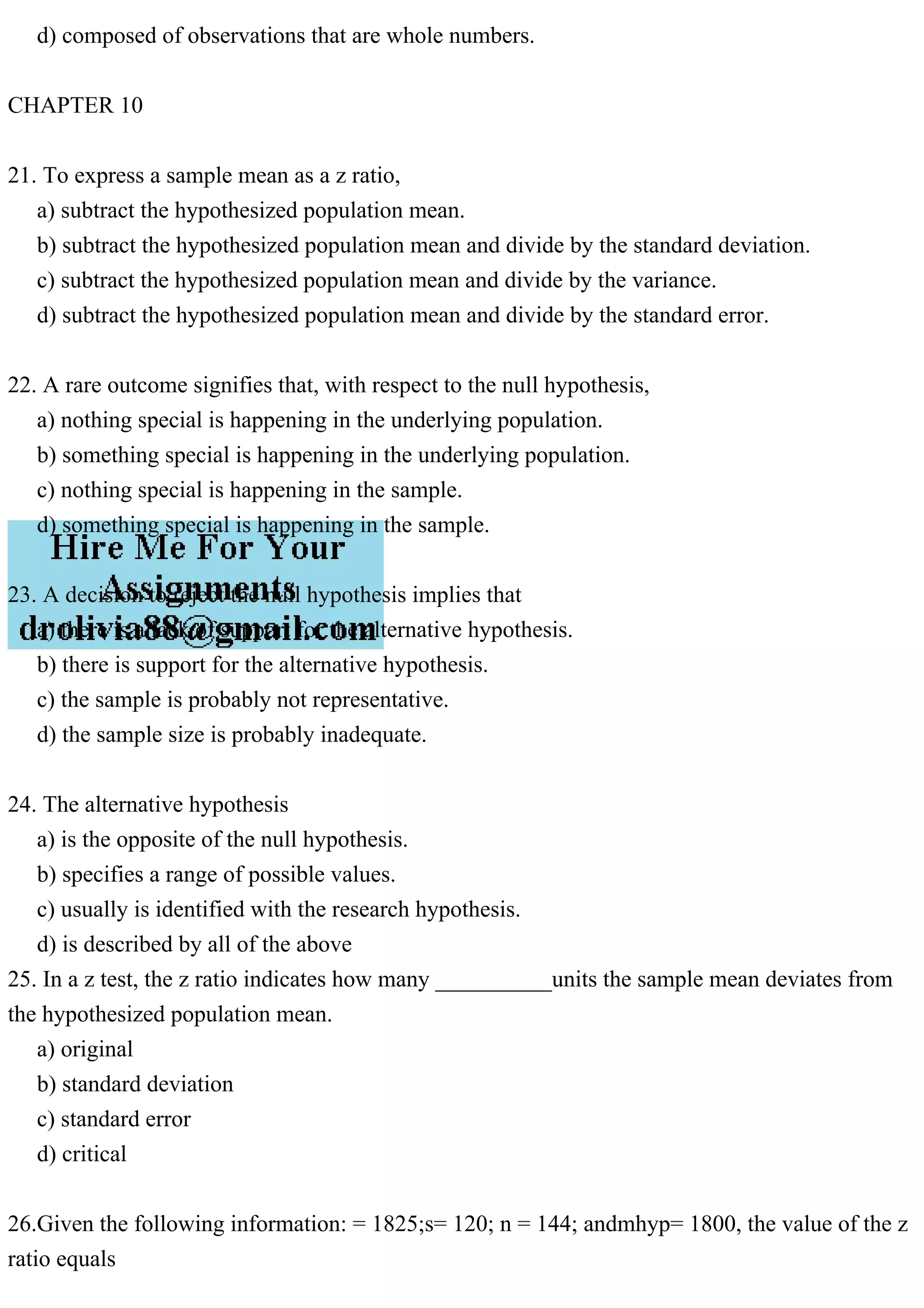 d) composed of observations that are whole numbers.
CHAPTER 10
21. To express a sample mean as a z ratio,
a) subtract the hypothesized population mean.
b) subtract the hypothesized population mean and divide by the standard deviation.
c) subtract the hypothesized population mean and divide by the variance.
d) subtract the hypothesized population mean and divide by the standard error.
22. A rare outcome signifies that, with respect to the null hypothesis,
a) nothing special is happening in the underlying population.
b) something special is happening in the underlying population.
c) nothing special is happening in the sample.
d) something special is happening in the sample.
23. A decision to reject the null hypothesis implies that
a) there is a lack of support for the alternative hypothesis.
b) there is support for the alternative hypothesis.
c) the sample is probably not representative.
d) the sample size is probably inadequate.
24. The alternative hypothesis
a) is the opposite of the null hypothesis.
b) specifies a range of possible values.
c) usually is identified with the research hypothesis.
d) is described by all of the above
25. In a z test, the z ratio indicates how many __________units the sample mean deviates from
the hypothesized population mean.
a) original
b) standard deviation
c) standard error
d) critical
26.Given the following information: = 1825;s= 120; n = 144; andmhyp= 1800, the value of the z
ratio equals
 