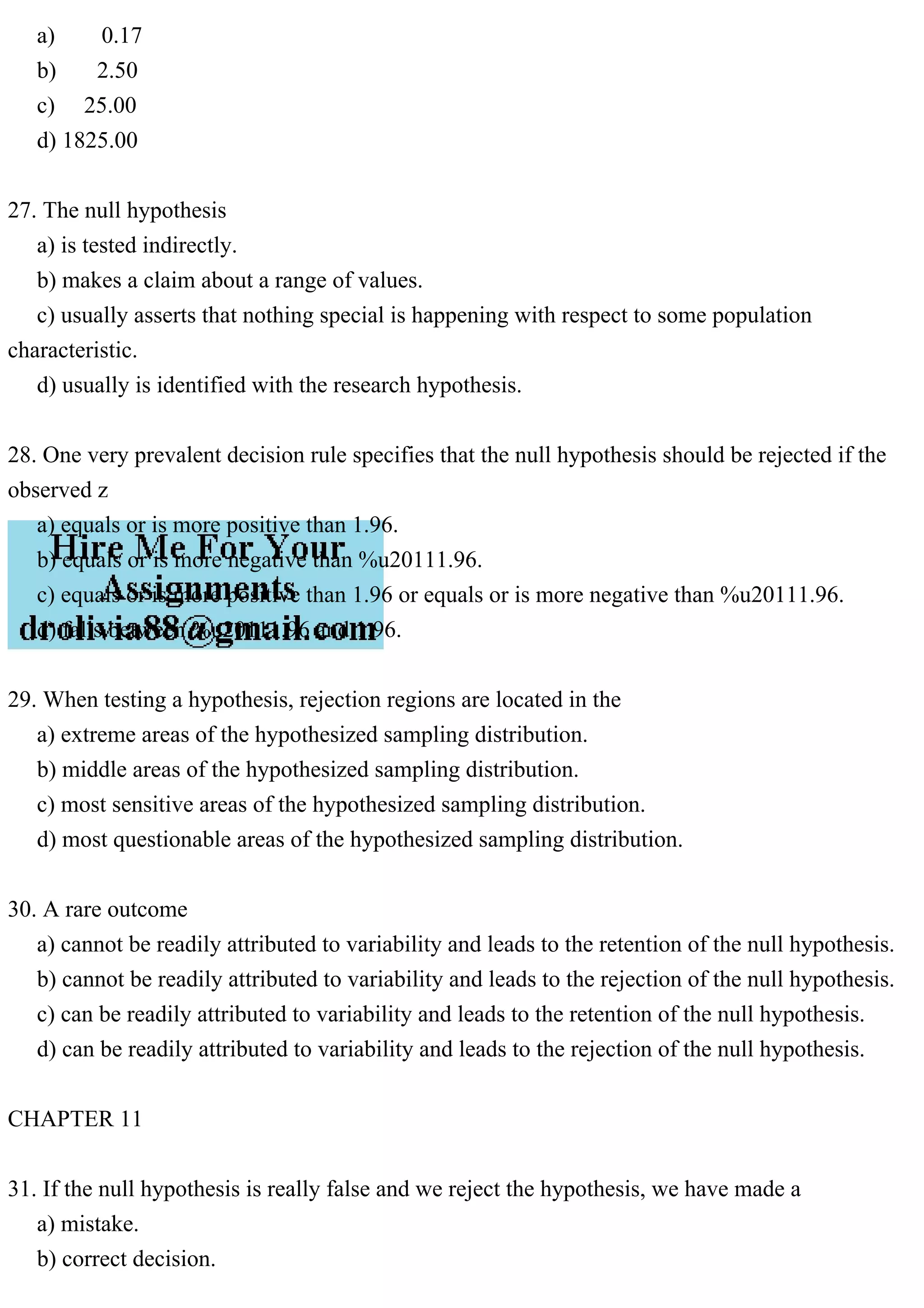 a) 0.17
b) 2.50
c) 25.00
d) 1825.00
27. The null hypothesis
a) is tested indirectly.
b) makes a claim about a range of values.
c) usually asserts that nothing special is happening with respect to some population
characteristic.
d) usually is identified with the research hypothesis.
28. One very prevalent decision rule specifies that the null hypothesis should be rejected if the
observed z
a) equals or is more positive than 1.96.
b) equals or is more negative than %u20111.96.
c) equals or is more positive than 1.96 or equals or is more negative than %u20111.96.
d) falls between %u20111.96 and 1.96.
29. When testing a hypothesis, rejection regions are located in the
a) extreme areas of the hypothesized sampling distribution.
b) middle areas of the hypothesized sampling distribution.
c) most sensitive areas of the hypothesized sampling distribution.
d) most questionable areas of the hypothesized sampling distribution.
30. A rare outcome
a) cannot be readily attributed to variability and leads to the retention of the null hypothesis.
b) cannot be readily attributed to variability and leads to the rejection of the null hypothesis.
c) can be readily attributed to variability and leads to the retention of the null hypothesis.
d) can be readily attributed to variability and leads to the rejection of the null hypothesis.
CHAPTER 11
31. If the null hypothesis is really false and we reject the hypothesis, we have made a
a) mistake.
b) correct decision.
 