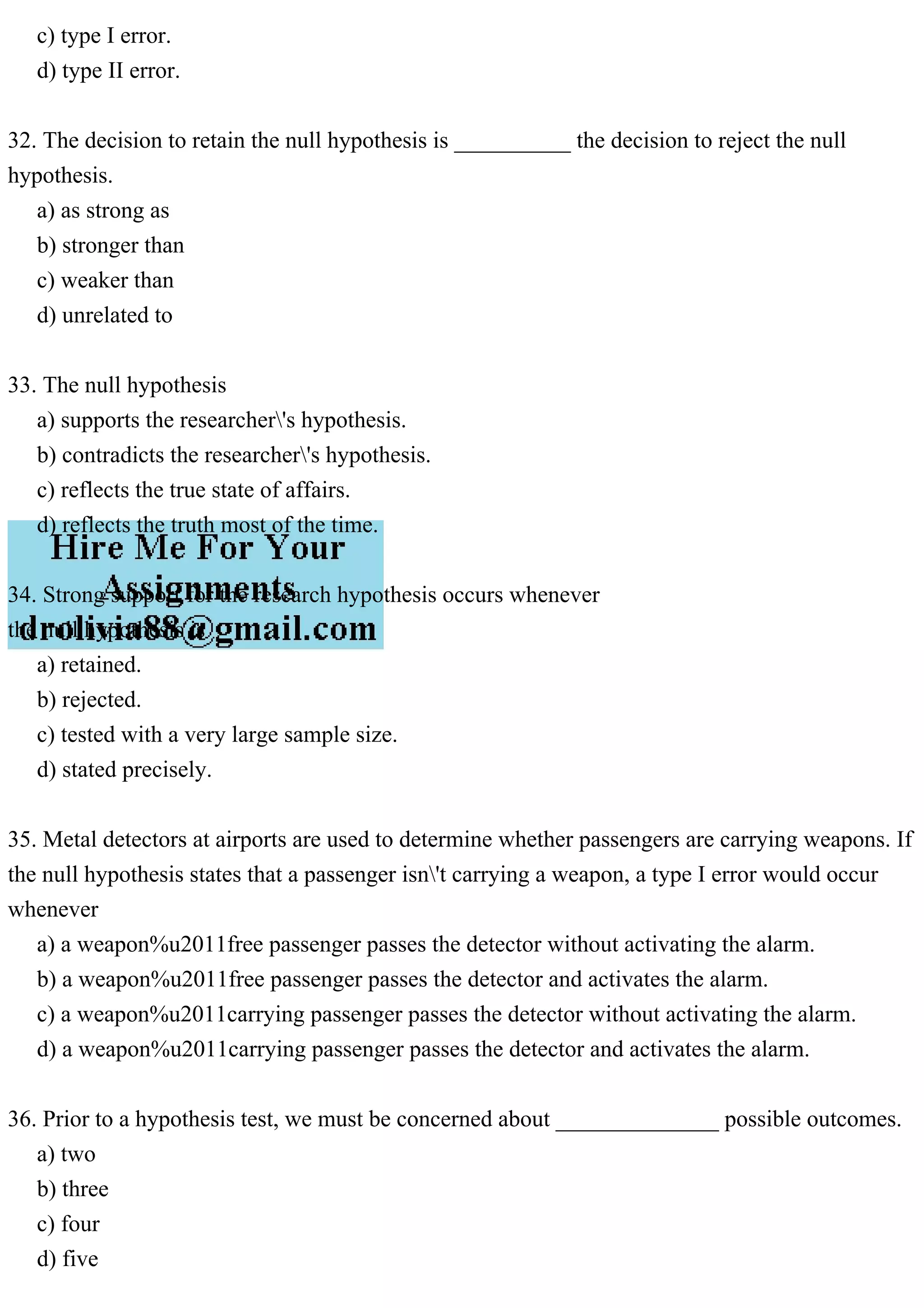 c) type I error.
d) type II error.
32. The decision to retain the null hypothesis is __________ the decision to reject the null
hypothesis.
a) as strong as
b) stronger than
c) weaker than
d) unrelated to
33. The null hypothesis
a) supports the researcher's hypothesis.
b) contradicts the researcher's hypothesis.
c) reflects the true state of affairs.
d) reflects the truth most of the time.
34. Strong support for the research hypothesis occurs whenever
the null hypothesis is
a) retained.
b) rejected.
c) tested with a very large sample size.
d) stated precisely.
35. Metal detectors at airports are used to determine whether passengers are carrying weapons. If
the null hypothesis states that a passenger isn't carrying a weapon, a type I error would occur
whenever
a) a weapon%u2011free passenger passes the detector without activating the alarm.
b) a weapon%u2011free passenger passes the detector and activates the alarm.
c) a weapon%u2011carrying passenger passes the detector without activating the alarm.
d) a weapon%u2011carrying passenger passes the detector and activates the alarm.
36. Prior to a hypothesis test, we must be concerned about ______________ possible outcomes.
a) two
b) three
c) four
d) five
 