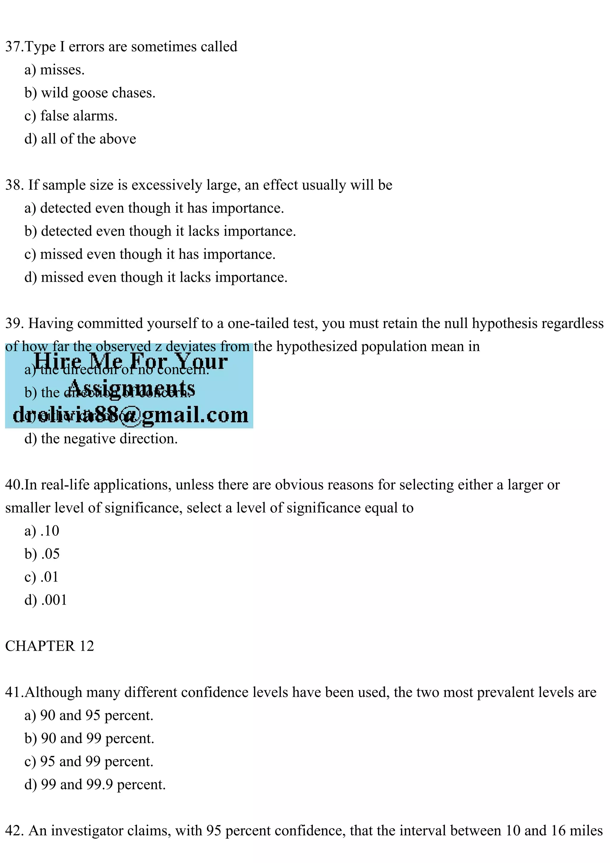 37.Type I errors are sometimes called
a) misses.
b) wild goose chases.
c) false alarms.
d) all of the above
38. If sample size is excessively large, an effect usually will be
a) detected even though it has importance.
b) detected even though it lacks importance.
c) missed even though it has importance.
d) missed even though it lacks importance.
39. Having committed yourself to a one-tailed test, you must retain the null hypothesis regardless
of how far the observed z deviates from the hypothesized population mean in
a) the direction of no concern.
b) the direction of concern.
c) either direction.
d) the negative direction.
40.In real-life applications, unless there are obvious reasons for selecting either a larger or
smaller level of significance, select a level of significance equal to
a) .10
b) .05
c) .01
d) .001
CHAPTER 12
41.Although many different confidence levels have been used, the two most prevalent levels are
a) 90 and 95 percent.
b) 90 and 99 percent.
c) 95 and 99 percent.
d) 99 and 99.9 percent.
42. An investigator claims, with 95 percent confidence, that the interval between 10 and 16 miles
 