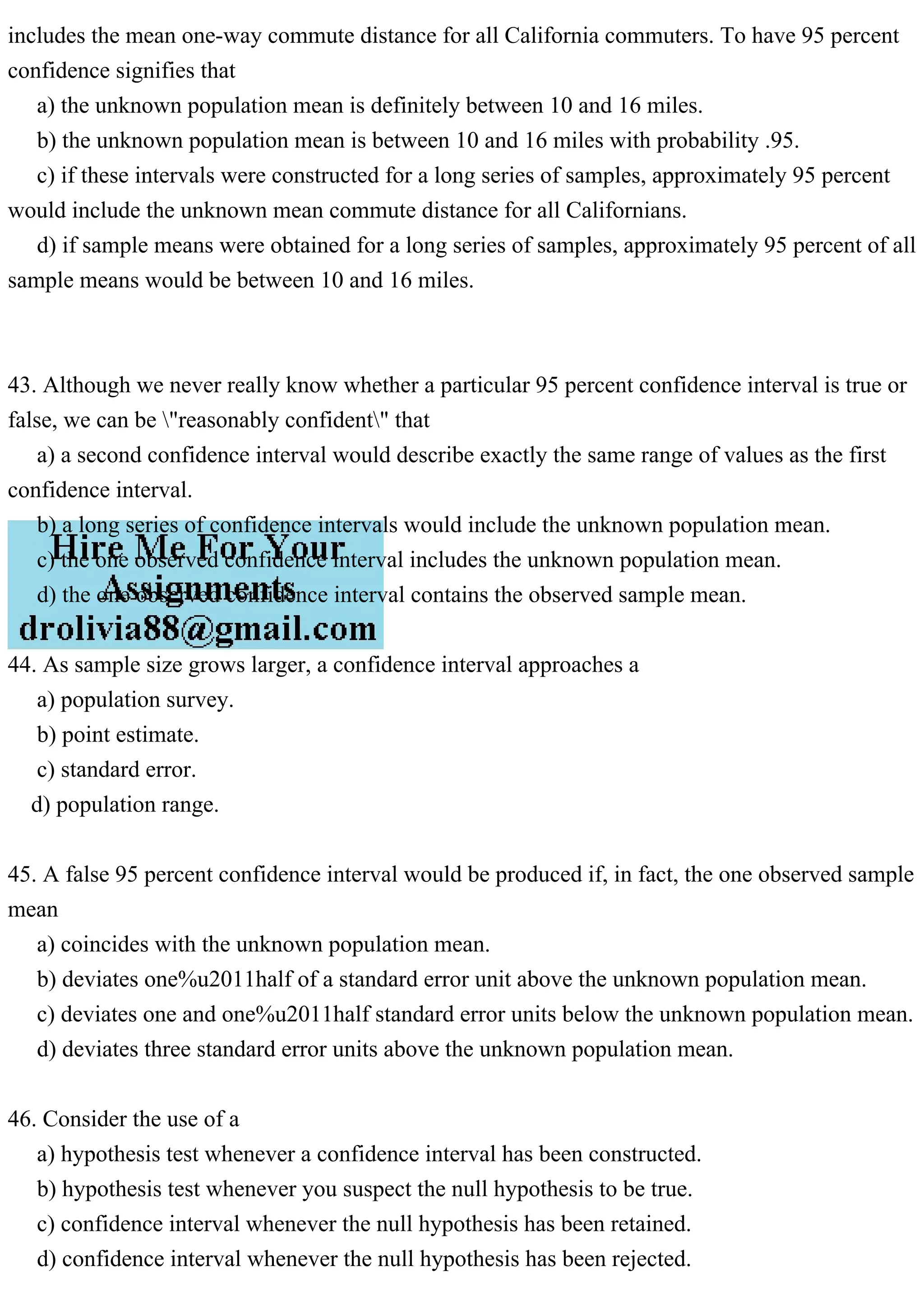 includes the mean one-way commute distance for all California commuters. To have 95 percent
confidence signifies that
a) the unknown population mean is definitely between 10 and 16 miles.
b) the unknown population mean is between 10 and 16 miles with probability .95.
c) if these intervals were constructed for a long series of samples, approximately 95 percent
would include the unknown mean commute distance for all Californians.
d) if sample means were obtained for a long series of samples, approximately 95 percent of all
sample means would be between 10 and 16 miles.
43. Although we never really know whether a particular 95 percent confidence interval is true or
false, we can be "reasonably confident" that
a) a second confidence interval would describe exactly the same range of values as the first
confidence interval.
b) a long series of confidence intervals would include the unknown population mean.
c) the one observed confidence interval includes the unknown population mean.
d) the one observed confidence interval contains the observed sample mean.
44. As sample size grows larger, a confidence interval approaches a
a) population survey.
b) point estimate.
c) standard error.
d) population range.
45. A false 95 percent confidence interval would be produced if, in fact, the one observed sample
mean
a) coincides with the unknown population mean.
b) deviates one%u2011half of a standard error unit above the unknown population mean.
c) deviates one and one%u2011half standard error units below the unknown population mean.
d) deviates three standard error units above the unknown population mean.
46. Consider the use of a
a) hypothesis test whenever a confidence interval has been constructed.
b) hypothesis test whenever you suspect the null hypothesis to be true.
c) confidence interval whenever the null hypothesis has been retained.
d) confidence interval whenever the null hypothesis has been rejected.
 