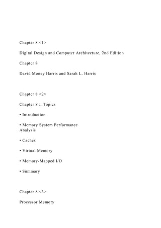 Chapter 8 <1>
Digital Design and Computer Architecture, 2nd Edition
Chapter 8
David Money Harris and Sarah L. Harris
Chapter 8 <2>
Chapter 8 :: Topics
• Introduction
• Memory System Performance
Analysis
• Caches
• Virtual Memory
• Memory-Mapped I/O
• Summary
Chapter 8 <3>
Processor Memory
 