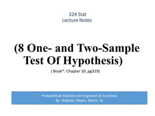 324 Stat
Lecture Notes
(8 One- and Two-Sample
Test Of Hypothesis)
( Book*: Chapter 10 ,pg319)
Probability& Statistics for Engineers & Scientists
By Walpole, Myers, Myers, Ye
 