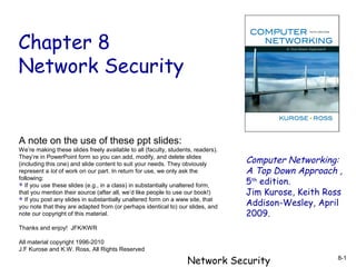 Chapter 8
Network Security

A note on the use of these ppt slides:
We’re making these slides freely available to all (faculty, students, readers).
They’re in PowerPoint form so you can add, modify, and delete slides
(including this one) and slide content to suit your needs. They obviously
represent a lot of work on our part. In return for use, we only ask the
following:
 If you use these slides (e.g., in a class) in substantially unaltered form,
that you mention their source (after all, we’d like people to use our book!)
 If you post any slides in substantially unaltered form on a www site, that
you note that they are adapted from (or perhaps identical to) our slides, and
note our copyright of this material.

Computer Networking:
A Top Down Approach ,
5th edition.
Jim Kurose, Keith Ross
Addison-Wesley, April
2009.

Thanks and enjoy! JFK/KWR
All material copyright 1996-2010
J.F Kurose and K.W. Ross, All Rights Reserved

Network Security

8-1

 