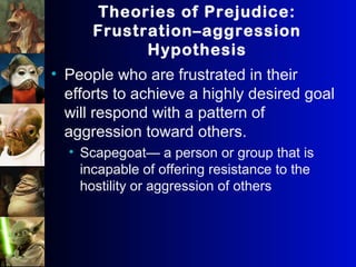 Theories of Prejudice:
Frustration–aggression
Hypothesis
• People who are frustrated in their
efforts to achieve a highly desired goal
will respond with a pattern of
aggression toward others.
• Scapegoat— a person or group that is
incapable of offering resistance to the
hostility or aggression of others
 