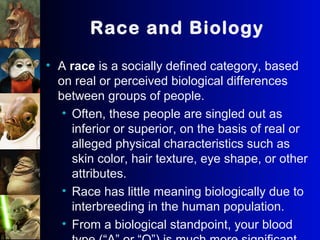 Race and Biology
• A race is a socially defined category, based
on real or perceived biological differences
between groups of people.
• Often, these people are singled out as
inferior or superior, on the basis of real or
alleged physical characteristics such as
skin color, hair texture, eye shape, or other
attributes.
• Race has little meaning biologically due to
interbreeding in the human population.
• From a biological standpoint, your blood
 