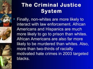 The Criminal Justice
System
• Finally, non-whites are more likely to
interact with law enforcement. African
Americans and Hispanics are much
more likely to go to prison than whites.
African Americans are also far more
likely to be murdered than whites. Also,
more than two-thirds of racially
motivated hate crimes in 2003 targeted
blacks.
37
The Real W orl d
Copyri ght © 2008W.W. Norton & Company,Inc.
 
