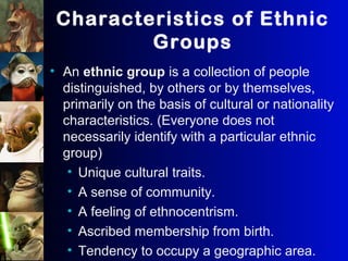 Characteristics of Ethnic
Groups
• An ethnic group is a collection of people
distinguished, by others or by themselves,
primarily on the basis of cultural or nationality
characteristics. (Everyone does not
necessarily identify with a particular ethnic
group)
• Unique cultural traits.
• A sense of community.
• A feeling of ethnocentrism.
• Ascribed membership from birth.
• Tendency to occupy a geographic area.
 