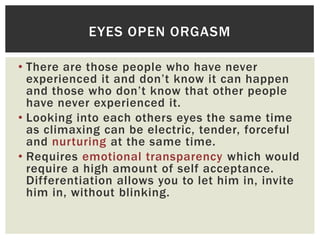 EYES OPEN ORGASM
• There are those people who have never
experienced it and don‟t know it can happen
and those who don‟t know that other people
have never experienced it.
• Looking into each others eyes the same time
as climaxing can be electric, tender, forceful
and nurturing at the same time.
• Requires emotional transparency which would
require a high amount of self acceptance.
Differentiation allows you to let him in, invite
him in, without blinking.

 