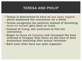 TERESA AND PHILIP
• Teresa is determined to have an eye open orgasm
which weakened the connection for a while.
• Teresa recognizes the patterns instead of becoming
down on herself gets back on track.
• Instead of trying, she continues to feel the
connection.
• Began to focus on foreplay and increased the time
involved in foreplay They focus on the tone of their
encounters matching their sexual fantasies
• Both soon after have eye open orgasms!

 