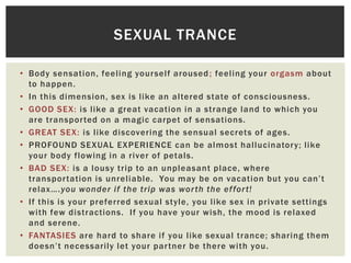 SEXUAL TRANCE
• Body sensation, feeling your self aroused ; feeling your orgasm about
to happen.
• In this dimension, sex is like an altered state of consciousness.
• GOOD SEX: is like a great vacation in a strange land to which you
are transpor ted on a magic carpet of sensations.
• GREAT SEX: is like discovering the sensual secrets of ages.
• PROFOUND SEXUAL EXPERIENCE can be almost hallucinator y; like
your body flowing in a river of petals.
• BAD SEX: is a lousy trip to an unpleasant place, where
transpor tation is unreliable. You may be on vacation but you can‟t
relax….you wonder if the trip was wor th the ef for t!
• If this is your preferred sexual style, you like sex in private settings
with few distractions. If you have your wish, the mood is relaxed
and serene.
• FANTASIES are hard to share if you like sexual trance; sharing them
doesn‟t necessarily let your par tner be there with you.

 