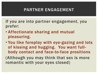 PARTNER ENGAGEMENT
If you are into partner engagement, you
prefer:
• Affectionate sharing and mutual
pleasuring.
• You like foreplay with eye-gazing and lots
of kissing and hugging. You want fullbody contact and face-to-face prositions
(Although you may think that sex is more
romantic with your eyes closed)

 