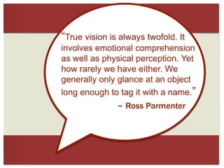 “True vision is always twofold. It
involves emotional comprehension
as well as physical perception. Yet
how rarely we have either. We
generally only glance at an object
long enough to tag it with a name.”

– Ross Parmenter

 