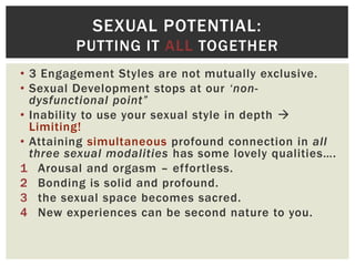SEXUAL POTENTIAL:
PUTTING IT ALL TOGETHER
• 3 Engagement Styles are not mutually exclusive.
• Sexual Development stops at our ‘nondysfunctional point”
• Inability to use your sexual style in depth 
Limiting!
• Attaining simultaneous profound connection in all
three sexual modalities has some lovely qualities….
1 Arousal and orgasm – effortless.
2 Bonding is solid and profound.
3 the sexual space becomes sacred.
4 New experiences can be second nature to you.

 