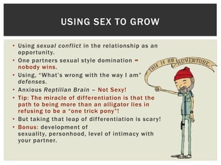USING SEX TO GROW
• Using sexual conflict in the relationship as an
opportunity.
• One partners sexual style domination =
nobody wins.
• Using, “What‟s wrong with the way I am”
defenses.
• Anxious Reptilian Brain – Not Sexy!
• Tip: The miracle of dif ferentiation is that the
path to being more than an alligator lies in
refusing to be a “one trick pony”!
• But taking that leap of dif ferentiation is scary!
• Bonus: development of
sexuality, personhood, level of intimacy with
your partner.

 