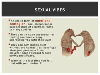 SEXUAL VIBES

•An erotic form of emotional

contagion - the interpersonal

broadcasting of emotions found
in many species.

•They can be non-consensual (ex:
feeling someone creepy
undressing you with their eyes)

•They can sometimes exist

without eye contact (ex: sensing a
strangers presence in an
elevator, that awkward feeling
during the silence)

•When is the last time you felt
that with your partner?!

 