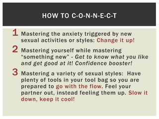 HOW TO C-O-N-N-E-C-T

1 Mastering the anxiety triggered by new

sexual activities or styles: Change it up!

2 Mastering yourself while mastering

“something new” - Get to know what you like
and get good at it! Confidence booster!

3 Mastering a variety of sexual styles:

Have
plenty of tools in your tool bag so you are
prepared to go with the flow. Feel your
partner out, instead feeling them up. Slow it
down, keep it cool!

 