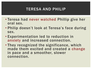 TERESA AND PHILIP
• Teresa had never watched Phillip give her
oral sex.
• Philip doesn‟t look at Teresa‟s face during
sex.
• Experimentation led to reduction in
anxiety and increased connection.
• They recognized the significance, which
made them excited and created a change
in pace and a smoother, slower
connection.

 