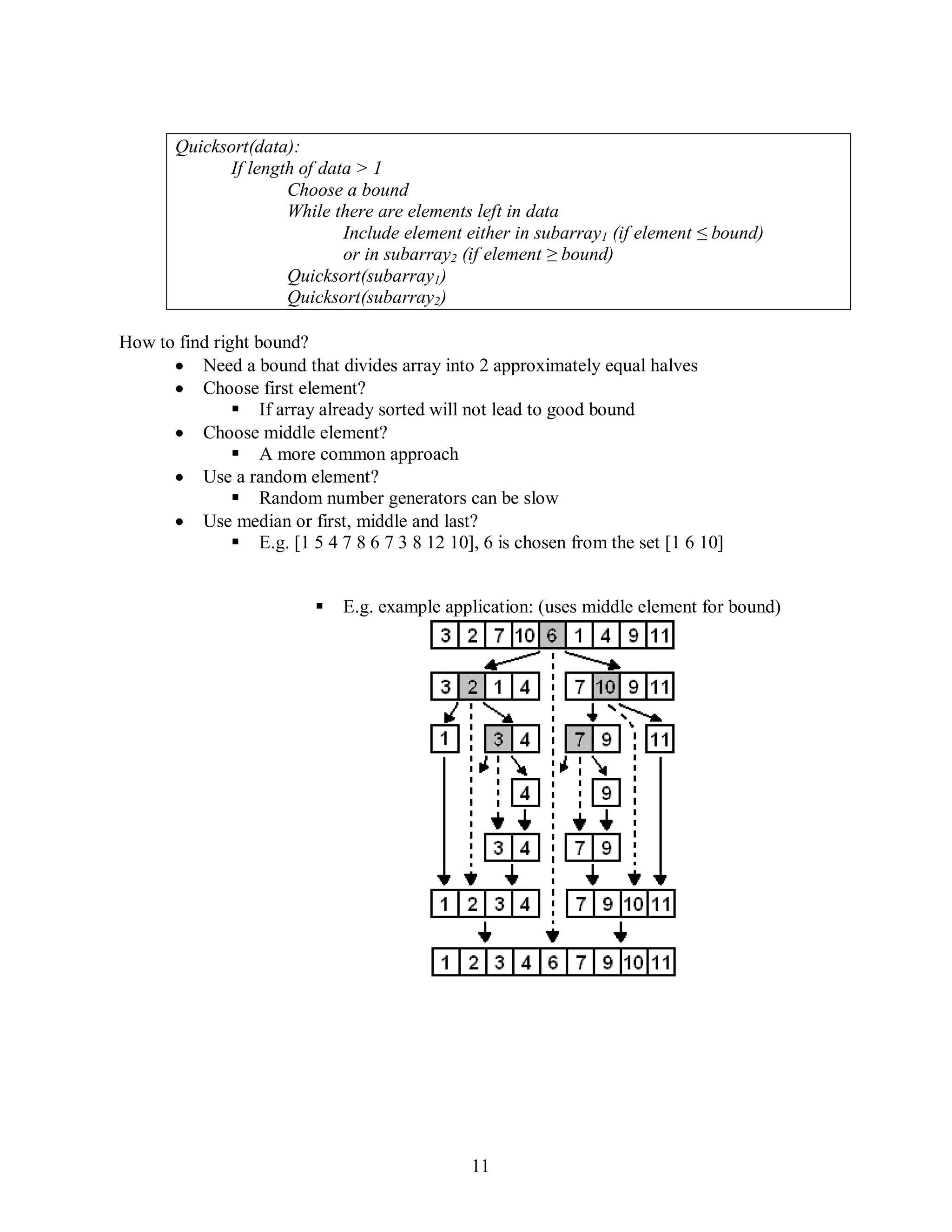 11
Quicksort(data):
If length of data > 1
Choose a bound
While there are elements left in data
Include element either in subarray1 (if element ≤ bound)
or in subarray2 (if element ≥ bound)
Quicksort(subarray1)
Quicksort(subarray2)
How to find right bound?
Need a bound that divides array into 2 approximately equal halves
Choose first element?
 If array already sorted will not lead to good bound
Choose middle element?
 A more common approach
Use a random element?
 Random number generators can be slow
Use median or first, middle and last?
 E.g. [1 5 4 7 8 6 7 3 8 12 10], 6 is chosen from the set [1 6 10]
 E.g. example application: (uses middle element for bound)
 