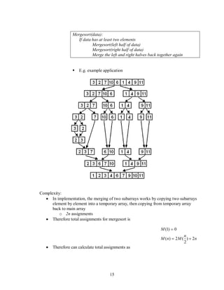 15
Mergesort(data):
If data has at least two elements
Mergesort(left half of data)
Mergesort(right half of data)
Merge the left and right halves back together again
 E.g. example application
Complexity:
In implementation, the merging of two subarrays works by copying two subarrays
element by element into a temporary array, then copying from temporary array
back to main array
o 2n assignments
Therefore total assignments for mergesort is
n
n
MnM
M
2)
2
(2)(
0)1(
Therefore can calculate total assignments as
 